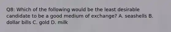 Q8: Which of the following would be the least desirable candidate to be a good medium of​ exchange? A. seashells B. dollar bills C. gold D. milk