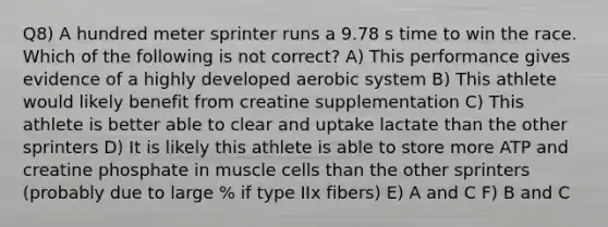 Q8) A hundred meter sprinter runs a 9.78 s time to win the race. Which of the following is not correct? A) This performance gives evidence of a highly developed aerobic system B) This athlete would likely benefit from creatine supplementation C) This athlete is better able to clear and uptake lactate than the other sprinters D) It is likely this athlete is able to store more ATP and creatine phosphate in muscle cells than the other sprinters (probably due to large % if type IIx fibers) E) A and C F) B and C