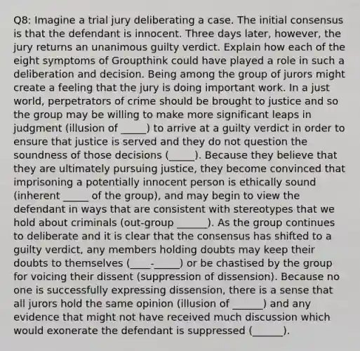 Q8: Imagine a trial jury deliberating a case. The initial consensus is that the defendant is innocent. Three days later, however, the jury returns an unanimous guilty verdict. Explain how each of the eight symptoms of Groupthink could have played a role in such a deliberation and decision. Being among the group of jurors might create a feeling that the jury is doing important work. In a just world, perpetrators of crime should be brought to justice and so the group may be willing to make more significant leaps in judgment (illusion of _____) to arrive at a guilty verdict in order to ensure that justice is served and they do not question the soundness of those decisions (_____). Because they believe that they are ultimately pursuing justice, they become convinced that imprisoning a potentially innocent person is ethically sound (inherent _____ of the group), and may begin to view the defendant in ways that are consistent with stereotypes that we hold about criminals (out-group ______). As the group continues to deliberate and it is clear that the consensus has shifted to a guilty verdict, any members holding doubts may keep their doubts to themselves (____-_____) or be chastised by the group for voicing their dissent (suppression of dissension). Because no one is successfully expressing dissension, there is a sense that all jurors hold the same opinion (illusion of ______) and any evidence that might not have received much discussion which would exonerate the defendant is suppressed (______).