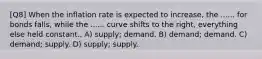 [Q8] When the inflation rate is expected to increase, the ...... for bonds falls, while the ...... curve shifts to the right, everything else held constant.. A) supply; demand. B) demand; demand. C) demand; supply. D) supply; supply.