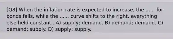 [Q8] When the inflation rate is expected to increase, the ...... for bonds falls, while the ...... curve shifts to the right, everything else held constant.. A) supply; demand. B) demand; demand. C) demand; supply. D) supply; supply.