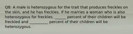 Q8: A male is heterozygous for the trait that produces freckles on the skin, and he has freckles. If he marries a woman who is also heterozygous for freckles, ______ percent of their children will be freckled and __________ percent of their children will be heterozygous.