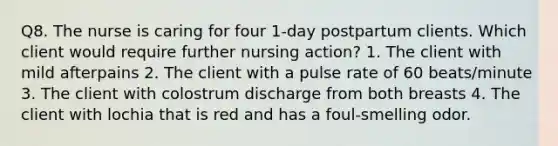 Q8. The nurse is caring for four 1-day postpartum clients. Which client would require further nursing action? 1. The client with mild afterpains 2. The client with a pulse rate of 60 beats/minute 3. The client with colostrum discharge from both breasts 4. The client with lochia that is red and has a foul-smelling odor.