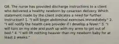 Q8. The nurse has provided discharge instructions to a client who delivered a healthy newborn by cesarean delivery. Which statement made by the client indicates a need for further instruction? 1. "I will begin abdominal exercises immediately." 2. "I will notify the health care provider if I develop a fever." 3. "I will turn on my side and push up with my arms to get out of bed." 4. "I will lift nothing heavier than my newborn baby for at least 2 weeks."