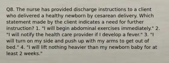 Q8. The nurse has provided discharge instructions to a client who delivered a healthy newborn by cesarean delivery. Which statement made by the client indicates a need for further instruction? 1. "I will begin abdominal exercises immediately." 2. "I will notify the health care provider if I develop a fever." 3. "I will turn on my side and push up with my arms to get out of bed." 4. "I will lift nothing heavier than my newborn baby for at least 2 weeks."