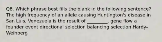 Q8. Which phrase best fills the blank in the following sentence? The high frequency of an allele causing Huntington's disease in San Luis, Venezuela is the result of _________. gene flow a founder event directional selection balancing selection Hardy-Weinberg