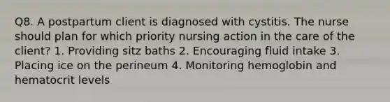 Q8. A postpartum client is diagnosed with cystitis. The nurse should plan for which priority nursing action in the care of the client? 1. Providing sitz baths 2. Encouraging fluid intake 3. Placing ice on the perineum 4. Monitoring hemoglobin and hematocrit levels