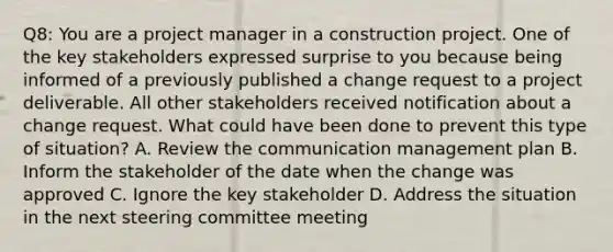 Q8: You are a project manager in a construction project. One of the key stakeholders expressed surprise to you because being informed of a previously published a change request to a project deliverable. All other stakeholders received notification about a change request. What could have been done to prevent this type of situation? A. Review the communication management plan B. Inform the stakeholder of the date when the change was approved C. Ignore the key stakeholder D. Address the situation in the next steering committee meeting