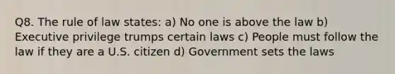 Q8. The rule of law states: a) No one is above the law b) Executive privilege trumps certain laws c) People must follow the law if they are a U.S. citizen d) Government sets the laws