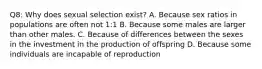 Q8: Why does sexual selection exist? A. Because sex ratios in populations are often not 1:1 B. Because some males are larger than other males. C. Because of differences between the sexes in the investment in the production of offspring D. Because some individuals are incapable of reproduction