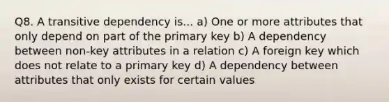 Q8. A transitive dependency is... a) One or more attributes that only depend on part of the primary key b) A dependency between non-key attributes in a relation c) A foreign key which does not relate to a primary key d) A dependency between attributes that only exists for certain values