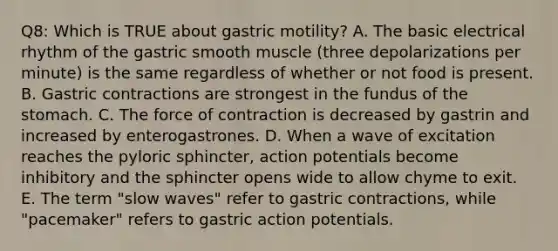 Q8: Which is TRUE about gastric motility? A. The basic electrical rhythm of the gastric smooth muscle (three depolarizations per minute) is the same regardless of whether or not food is present. B. Gastric contractions are strongest in the fundus of the stomach. C. The force of contraction is decreased by gastrin and increased by enterogastrones. D. When a wave of excitation reaches the pyloric sphincter, action potentials become inhibitory and the sphincter opens wide to allow chyme to exit. E. The term "slow waves" refer to gastric contractions, while "pacemaker" refers to gastric action potentials.