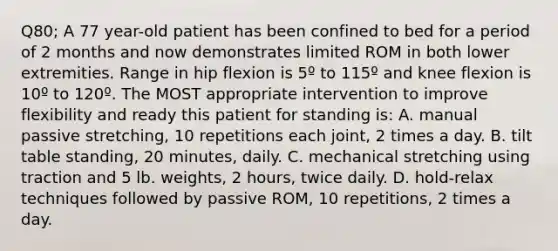 Q80; A 77 year-old patient has been confined to bed for a period of 2 months and now demonstrates limited ROM in both lower extremities. Range in hip flexion is 5º to 115º and knee flexion is 10º to 120º. The MOST appropriate intervention to improve flexibility and ready this patient for standing is: A. manual passive stretching, 10 repetitions each joint, 2 times a day. B. tilt table standing, 20 minutes, daily. C. mechanical stretching using traction and 5 lb. weights, 2 hours, twice daily. D. hold-relax techniques followed by passive ROM, 10 repetitions, 2 times a day.