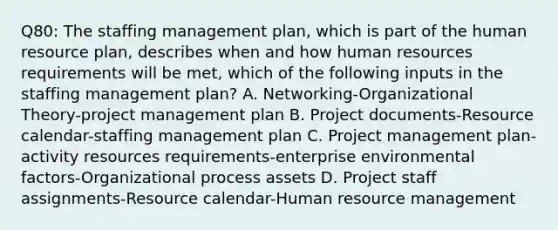 Q80: The staffing management plan, which is part of the human resource plan, describes when and how human resources requirements will be met, which of the following inputs in the staffing management plan? A. Networking-Organizational Theory-project management plan B. Project documents-Resource calendar-staffing management plan C. Project management plan-activity resources requirements-enterprise environmental factors-Organizational process assets D. Project staff assignments-Resource calendar-Human resource management