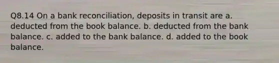 Q8.14 On a bank reconciliation, deposits in transit are a. deducted from the book balance. b. deducted from the bank balance. c. added to the bank balance. d. added to the book balance.