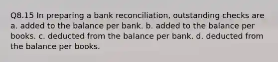 Q8.15 In preparing a bank reconciliation, outstanding checks are a. added to the balance per bank. b. added to the balance per books. c. deducted from the balance per bank. d. deducted from the balance per books.