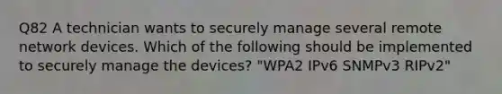 Q82 A technician wants to securely manage several remote network devices. Which of the following should be implemented to securely manage the devices? "WPA2 IPv6 SNMPv3 RIPv2"