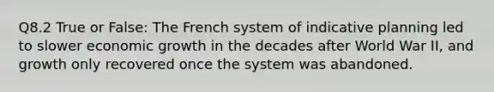 Q8.2 True or False: The French system of indicative planning led to slower economic growth in the decades after World War II, and growth only recovered once the system was abandoned.