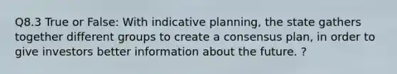 Q8.3 True or False: With indicative planning, the state gathers together different groups to create a consensus plan, in order to give investors better information about the future. ?