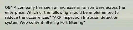 Q84 A company has seen an increase in ransomware across the enterprise. Which of the following should be implemented to reduce the occurrences? "ARP inspection Intrusion detection system Web content filtering Port filtering"