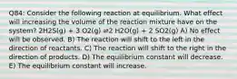 Q84: Consider the following reaction at equilibrium. What effect will increasing the volume of the reaction mixture have on the system? 2H2S(g) + 3 O2(g) ⇌2 H2O(g) + 2 SO2(g) A) No effect will be observed. B) The reaction will shift to the left in the direction of reactants. C) The reaction will shift to the right in the direction of products. D) The equilibrium constant will decrease. E) The equilibrium constant will increase.