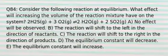 Q84: Consider the following reaction at equilibrium. What effect will increasing the volume of the reaction mixture have on the system? 2H2S(g) + 3 O2(g) ⇌2 H2O(g) + 2 SO2(g) A) No effect will be observed. B) The reaction will shift to the left in the direction of reactants. C) The reaction will shift to the right in the direction of products. D) The equilibrium constant will decrease. E) The equilibrium constant will increase.