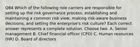 Q84 Which of the following role carriers are responsible for setting up the risk governance process, establishing and maintaining a common risk view, making risk-aware business decisions, and setting the enterprise's risk culture? Each correct answer represents a complete solution. Choose two. A. Senior management B. Chief financial officer (CFO) C. Human resources (HR) D. Board of directors