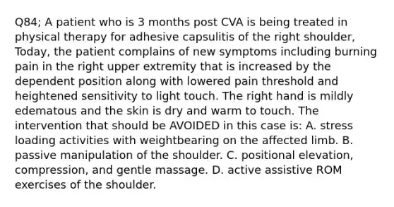 Q84; A patient who is 3 months post CVA is being treated in physical therapy for adhesive capsulitis of the right shoulder, Today, the patient complains of new symptoms including burning pain in the right upper extremity that is increased by the dependent position along with lowered pain threshold and heightened sensitivity to light touch. The right hand is mildly edematous and the skin is dry and warm to touch. The intervention that should be AVOIDED in this case is: A. stress loading activities with weightbearing on the affected limb. B. passive manipulation of the shoulder. C. positional elevation, compression, and gentle massage. D. active assistive ROM exercises of the shoulder.