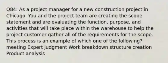 Q84: As a project manager for a new construction project in Chicago. You and the project team are creating the scope statement and are evaluating the function, purpose, and activities that will take place within the warehouse to help the project customer gather all of the requirements for the scope. This process is an example of which one of the following? meeting Expert judgment Work breakdown structure creation Product analysis