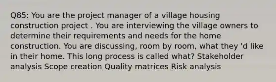 Q85: You are the project manager of a village housing construction project . You are interviewing the village owners to determine their requirements and needs for the home construction. You are discussing, room by room, what they 'd like in their home. This long process is called what? Stakeholder analysis Scope creation Quality matrices Risk analysis