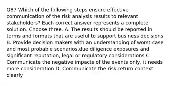 Q87 Which of the following steps ensure effective communication of the risk analysis results to relevant stakeholders? Each correct answer represents a complete solution. Choose three. A. The results should be reported in terms and formats that are useful to support business decisions B. Provide decision makers with an understanding of worst-case and most probable scenarios,due diligence exposures and significant reputation, legal or regulatory considerations C. Communicate the negative impacts of the events only, it needs more consideration D. Communicate the risk-return context clearly