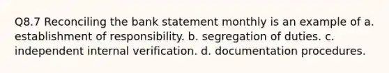 Q8.7 Reconciling the bank statement monthly is an example of a. establishment of responsibility. b. segregation of duties. c. independent internal verification. d. documentation procedures.