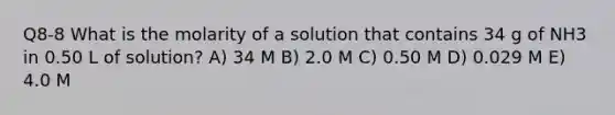 Q8-8 What is the molarity of a solution that contains 34 g of NH3 in 0.50 L of solution? A) 34 M B) 2.0 M C) 0.50 M D) 0.029 M E) 4.0 M