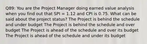 Q89: You are the Project Manager doing earned value analysis when you find out that SPI = 1.12 and CPI is 0.75. What can be said about the project status? The Project is behind the schedule and under budget The Project is behind the schedule and over budget The Project is ahead of the schedule and over its budget The Project is ahead of the schedule and under its budget