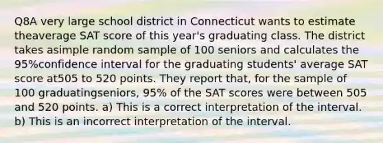 Q8A very large school district in Connecticut wants to estimate theaverage SAT score of this year's graduating class. The district takes asimple random sample of 100 seniors and calculates the 95%confidence interval for the graduating students' average SAT score at505 to 520 points. They report that, for the sample of 100 graduatingseniors, 95% of the SAT scores were between 505 and 520 points. a) This is a correct interpretation of the interval. b) This is an incorrect interpretation of the interval.