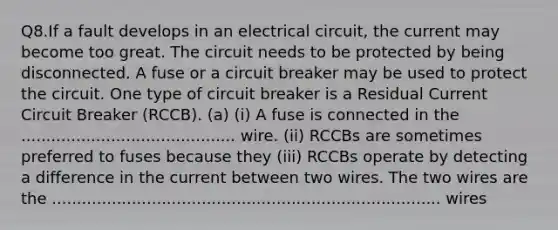 Q8.If a fault develops in an electrical circuit, the current may become too great. The circuit needs to be protected by being disconnected. A fuse or a circuit breaker may be used to protect the circuit. One type of circuit breaker is a Residual Current Circuit Breaker (RCCB). (a) (i) A fuse is connected in the ........................................... wire. (ii) RCCBs are sometimes preferred to fuses because they (iii) RCCBs operate by detecting a difference in the current between two wires. The two wires are the .............................................................................. wires