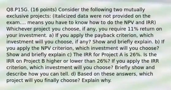 Q8.P15G. (16 points) Consider the following two mutually exclusive projects: (Italicized data were not provided on the exam.... means you have to know how to do the NPV and IRR) Whichever project you choose, if any, you require 11% return on your investment. a) If you apply the payback criterion, which investment will you choose, if any? Show and briefly explain. b) If you apply the NPV criterion, which investment will you choose? Show and briefly explain c) The IRR for Project A is 26%. Is the IRR on Project B higher or lower than 26%? If you apply the IRR criterion, which investment will you choose? Briefly show and describe how you can tell. d) Based on these answers, which project will you finally choose? Explain why.