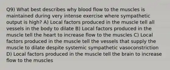 Q9) What best describes why blood flow to the muscles is maintained during very intense exercise where sympathetic output is high? A) Local factors produced in the muscle tell all vessels in the body to dilate B) Local factors produced in the muscle tell the heart to increase flow to the muscles C) Local factors produced in the muscle tell the vessels that supply the muscle to dilate despite systemic sympathetic vasoconstriction D) Local factors produced in the muscle tell the brain to increase flow to the muscles