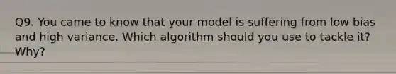 Q9. You came to know that your model is suffering from low bias and high variance. Which algorithm should you use to tackle it? Why?