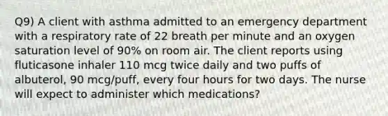 Q9) A client with asthma admitted to an emergency department with a respiratory rate of 22 breath per minute and an oxygen saturation level of 90% on room air. The client reports using fluticasone inhaler 110 mcg twice daily and two puffs of albuterol, 90 mcg/puff, every four hours for two days. The nurse will expect to administer which medications?