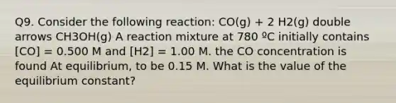 Q9. Consider the following reaction: CO(g) + 2 H2(g) double arrows CH3OH(g) A reaction mixture at 780 ºC initially contains [CO] = 0.500 M and [H2] = 1.00 M. the CO concentration is found At equilibrium, to be 0.15 M. What is the value of the equilibrium constant?