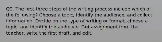 Q9. The first three steps of the writing process include which of the following? Choose a topic, identify the audience, and collect information. Decide on the type of writing or format, choose a topic, and identify the audience. Get assignment from the teacher, write the first draft, and edit.