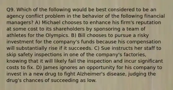 Q9. Which of the following would be best considered to be an agency conflict problem in the behavior of the following financial managers? A) Michael chooses to enhance his firm's reputation at some cost to its shareholders by sponsoring a team of athletes for the Olympics. B) Bill chooses to pursue a risky investment for the company's funds because his compensation will substantially rise if it succeeds. C) Sue instructs her staff to skip safety inspections in one of the company's factories, knowing that it will likely fail the inspection and incur significant costs to fix. D) James ignores an opportunity for his company to invest in a new drug to fight Alzheimer's disease, judging the drug's chances of succeeding as low.