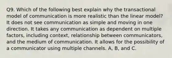 Q9. Which of the following best explain why the transactional model of communication is more realistic than the linear model? It does not see communication as simple and moving in one direction. It takes any communication as dependent on multiple factors, including context, relationship between communicators, and the medium of communication. It allows for the possibility of a communicator using multiple channels. A, B, and C.