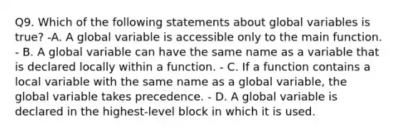 Q9. Which of the following statements about global variables is true? -A. A global variable is accessible only to the main function. - B. A global variable can have the same name as a variable that is declared locally within a function. - C. If a function contains a local variable with the same name as a global variable, the global variable takes precedence. - D. A global variable is declared in the highest-level block in which it is used.