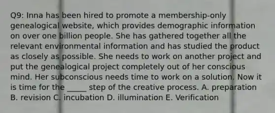 Q9: Inna has been hired to promote a membership-only genealogical website, which provides demographic information on over one billion people. She has gathered together all the relevant environmental information and has studied the product as closely as possible. She needs to work on another project and put the genealogical project completely out of her conscious mind. Her subconscious needs time to work on a solution. Now it is time for the _____ step of the creative process. A. preparation B. revision C. incubation D. illumination E. Verification