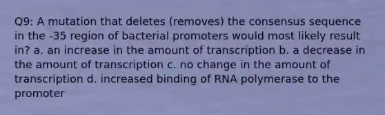 Q9: A mutation that deletes (removes) the consensus sequence in the -35 region of bacterial promoters would most likely result in? a. an increase in the amount of transcription b. a decrease in the amount of transcription c. no change in the amount of transcription d. increased binding of RNA polymerase to the promoter