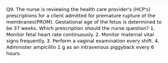 Q9. The nurse is reviewing the health care provider's (HCP's) prescriptions for a client admitted for premature rupture of the membranes(PROM). Gestational age of the fetus is determined to be 37 weeks. Which prescription should the nurse question? 1. Monitor fetal heart rate continuously. 2. Monitor maternal vital signs frequently. 3. Perform a vaginal examination every shift. 4. Administer ampicillin 1 g as an intravenous piggyback every 6 hours.