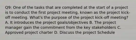 Q9: One of the tasks that are completed at the start of a project is to conduct the first project meeting, known as the project kick-off meeting. What's the purpose of the project kick-off meeting? A. It introduces the project goals/objectives B. The project manager gain the commitment from the key stakeholders C. Approved project charter D. Discuss the project Schedule