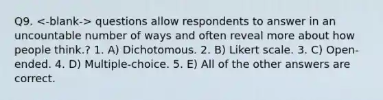 Q9. questions allow respondents to answer in an uncountable number of ways and often reveal more about how people think.? 1. A) Dichotomous. 2. B) Likert scale. 3. C) Open-ended. 4. D) Multiple-choice. 5. E) All of the other answers are correct.